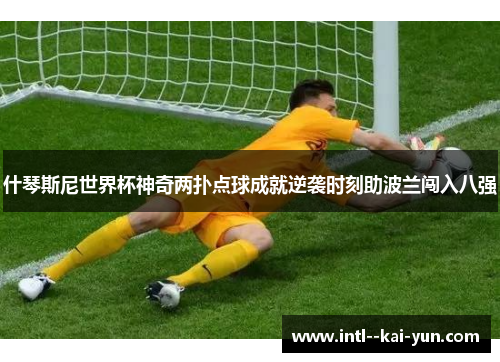 什琴斯尼世界杯神奇两扑点球成就逆袭时刻助波兰闯入八强