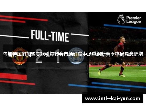 乌加特压哨加盟曼联引爆转会市场红魔中场重组新赛季格局悬念陡增