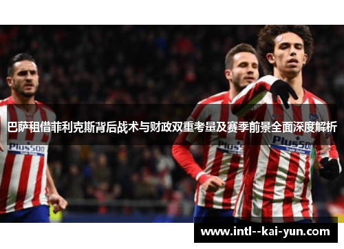 巴萨租借菲利克斯背后战术与财政双重考量及赛季前景全面深度解析