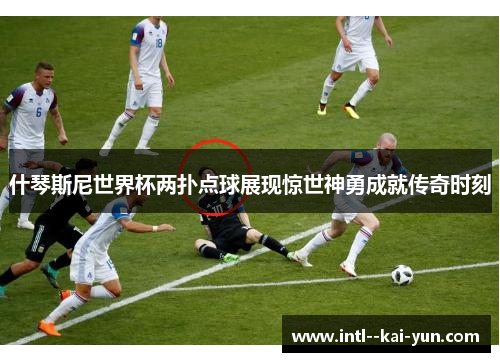 什琴斯尼世界杯两扑点球展现惊世神勇成就传奇时刻
