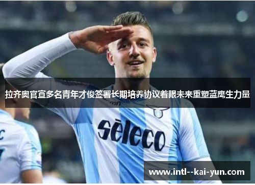 拉齐奥官宣多名青年才俊签署长期培养协议着眼未来重塑蓝鹰生力量